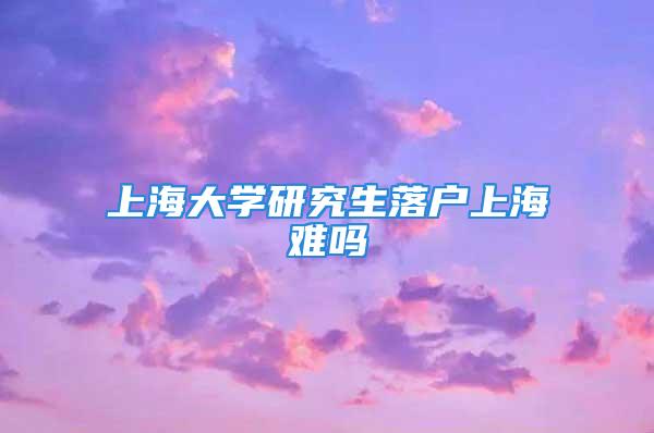 上海大學研究生落戶上海難嗎