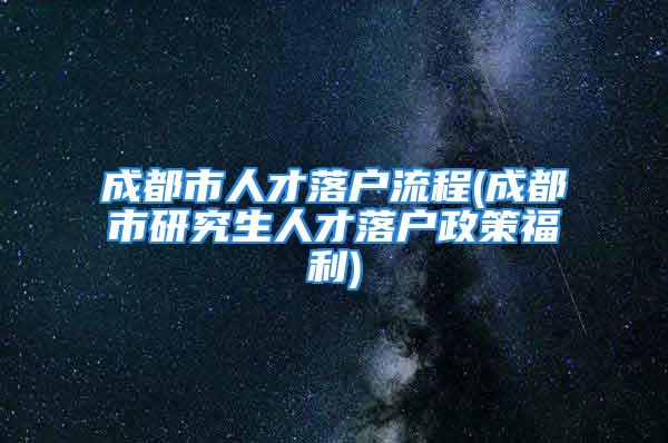 成都市人才落戶流程(成都市研究生人才落戶政策福利)