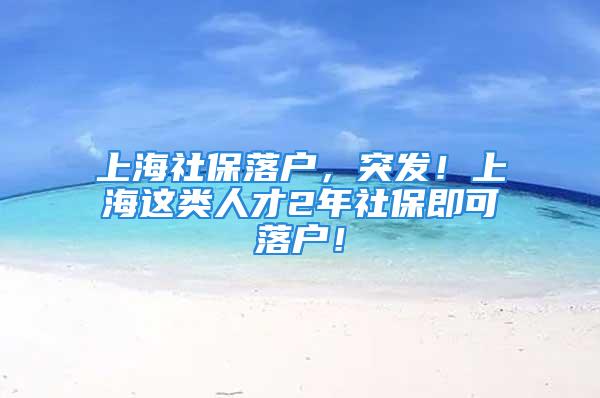 上海社保落戶，突發(fā)！上海這類人才2年社保即可落戶！