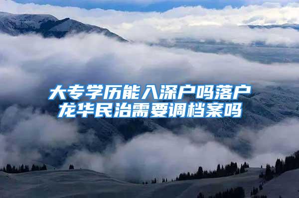 大專學歷能入深戶嗎落戶龍華民治需要調檔案嗎