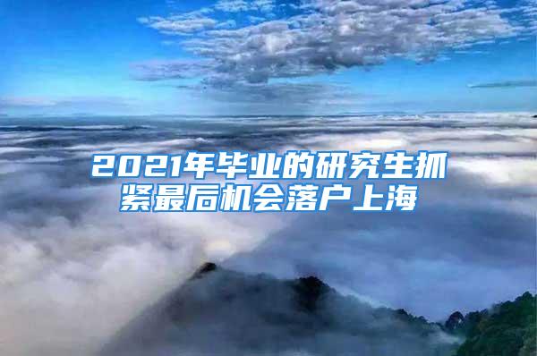 2021年畢業(yè)的研究生抓緊最后機會落戶上海