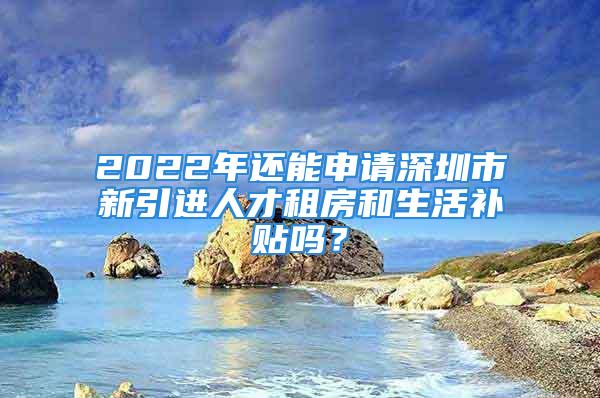 2022年還能申請(qǐng)深圳市新引進(jìn)人才租房和生活補(bǔ)貼嗎？