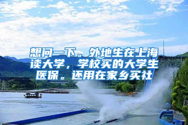 想問(wèn)一下。外地生在上海讀大學(xué)，學(xué)校買(mǎi)的大學(xué)生醫(yī)保。還用在家鄉(xiāng)買(mǎi)社