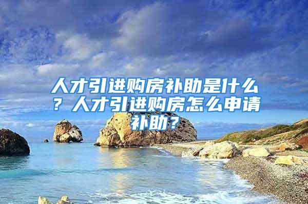 人才引進(jìn)購房補(bǔ)助是什么？人才引進(jìn)購房怎么申請(qǐng)補(bǔ)助？