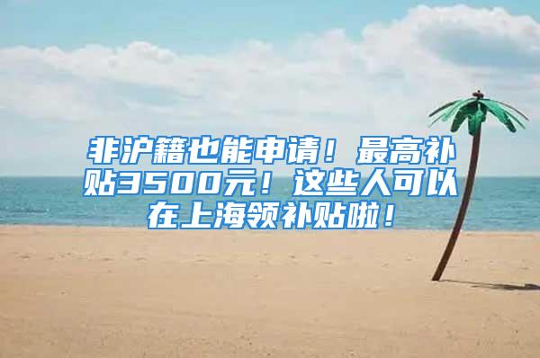 非滬籍也能申請！最高補貼3500元！這些人可以在上海領補貼啦！