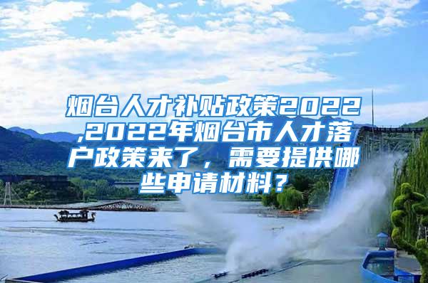 煙臺人才補貼政策2022,2022年煙臺市人才落戶政策來了，需要提供哪些申請材料？