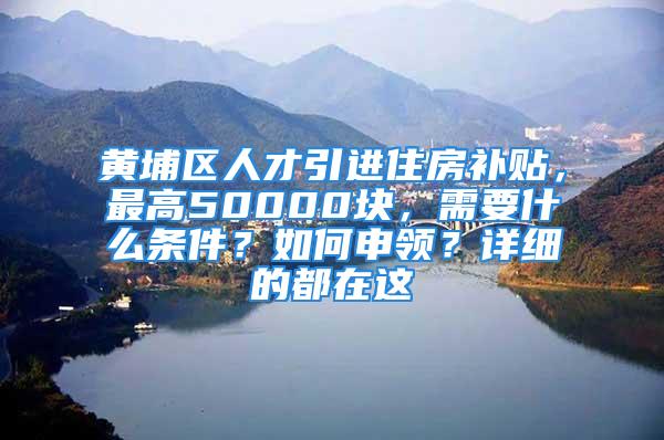 黃埔區(qū)人才引進住房補貼，最高50000塊，需要什么條件？如何申領？詳細的都在這