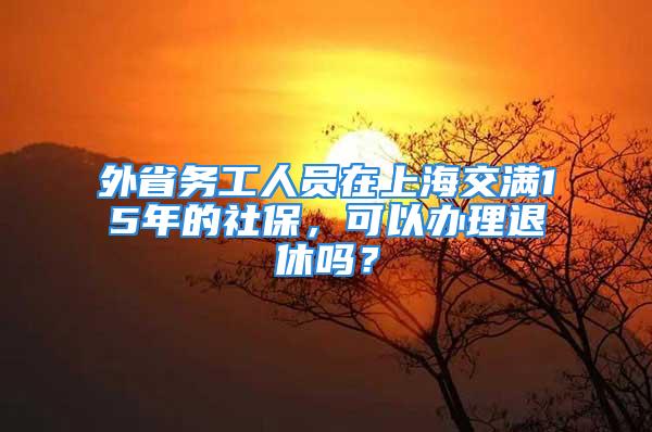 外省務工人員在上海交滿15年的社保，可以辦理退休嗎？