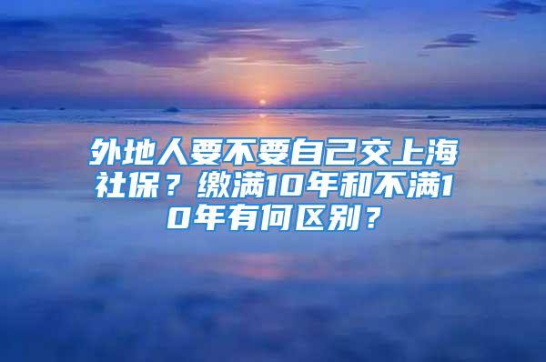 外地人要不要自己交上海社保？繳滿(mǎn)10年和不滿(mǎn)10年有何區(qū)別？