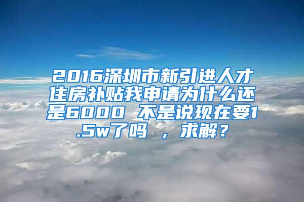 2016深圳市新引進(jìn)人才住房補(bǔ)貼我申請為什么還是6000 不是說現(xiàn)在要1.5w了嗎 ，求解？