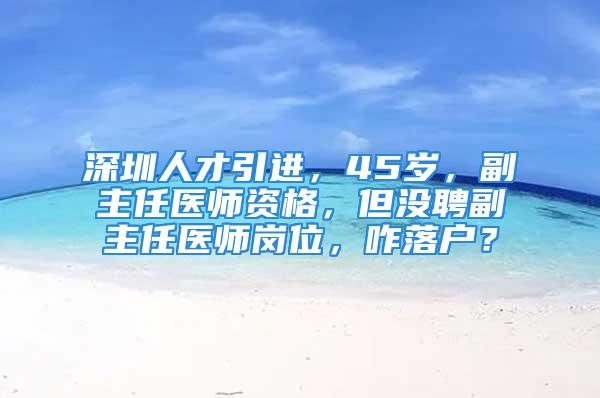 深圳人才引進，45歲，副主任醫(yī)師資格，但沒聘副主任醫(yī)師崗位，咋落戶？