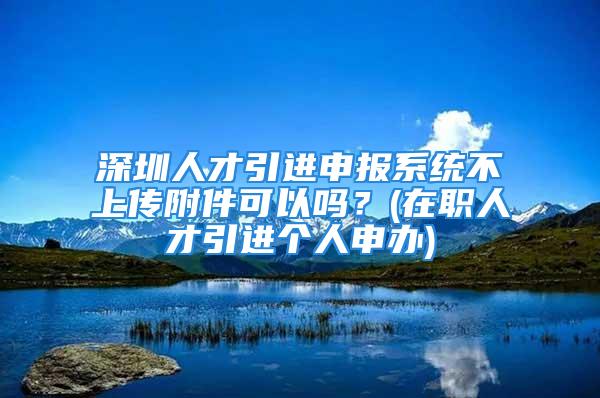 深圳人才引進(jìn)申報(bào)系統(tǒng)不上傳附件可以嗎？(在職人才引進(jìn)個(gè)人申辦)