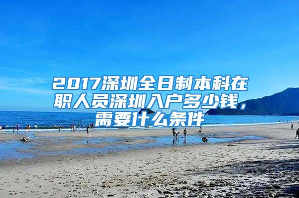 2017深圳全日制本科在職人員深圳入戶多少錢，需要什么條件