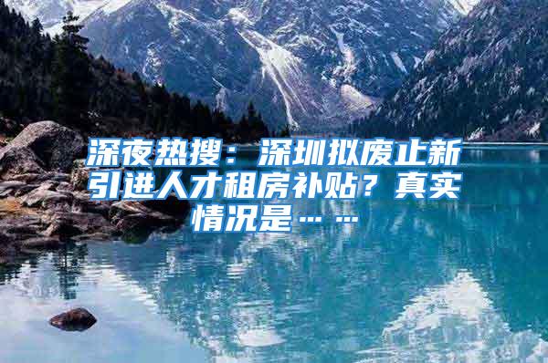 深夜熱搜：深圳擬廢止新引進人才租房補貼？真實情況是……