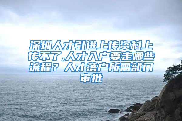 深圳人才引進(jìn)上傳資料上傳不了,人才入戶要走哪些流程？人才落戶所需部門審批