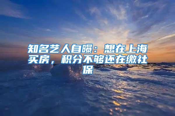 知名藝人自曝：想在上海買房，積分不夠還在繳社保