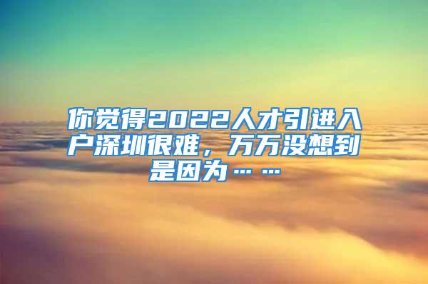 你覺得2022人才引進入戶深圳很難，萬萬沒想到是因為……