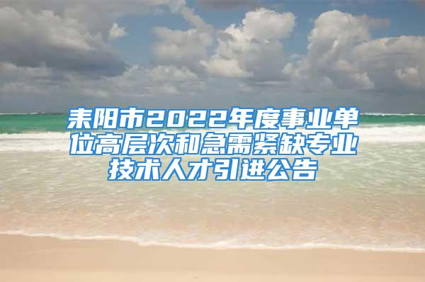 耒陽市2022年度事業(yè)單位高層次和急需緊缺專業(yè)技術(shù)人才引進(jìn)公告