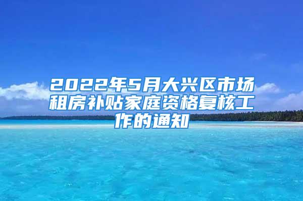 2022年5月大興區(qū)市場租房補貼家庭資格復核工作的通知