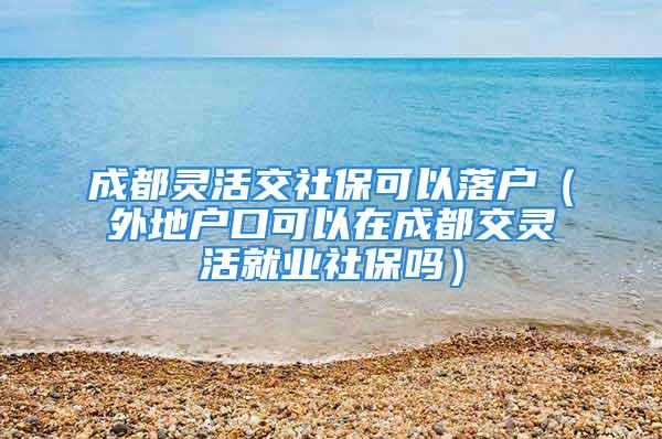 成都靈活交社保可以落戶（外地戶口可以在成都交靈活就業(yè)社保嗎）