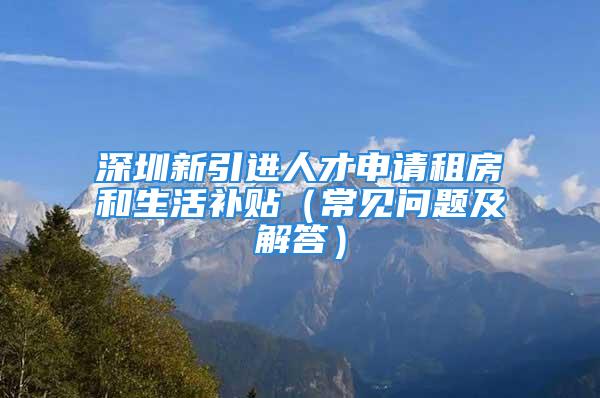 深圳新引進(jìn)人才申請租房和生活補(bǔ)貼（常見問題及解答）