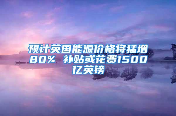 預(yù)計(jì)英國(guó)能源價(jià)格將猛增80% 補(bǔ)貼或花費(fèi)1500億英鎊