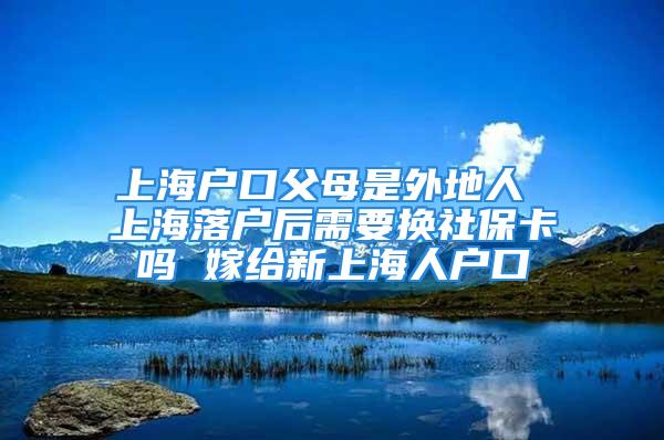 上海戶口父母是外地人 上海落戶后需要換社?？▎?嫁給新上海人戶口