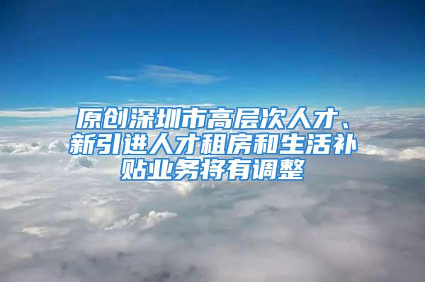 原創(chuàng)深圳市高層次人才、新引進人才租房和生活補貼業(yè)務(wù)將有調(diào)整