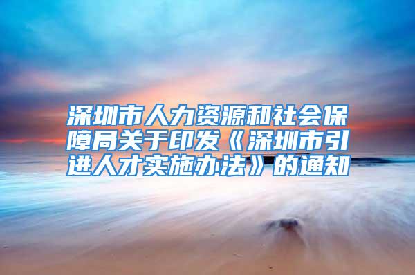 深圳市人力資源和社會(huì)保障局關(guān)于印發(fā)《深圳市引進(jìn)人才實(shí)施辦法》的通知