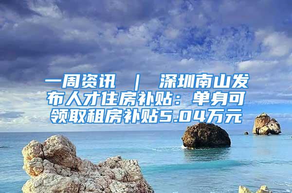 一周資訊 ｜ 深圳南山發(fā)布人才住房補貼：單身可領取租房補貼5.04萬元