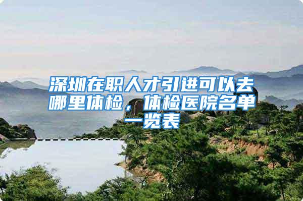 深圳在職人才引進可以去哪里體檢，體檢醫(yī)院名單一覽表