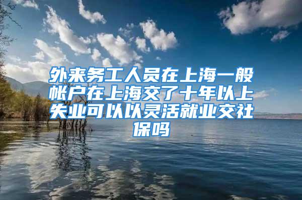 外來務(wù)工人員在上海一般帳戶在上海交了十年以上失業(yè)可以以靈活就業(yè)交社保嗎