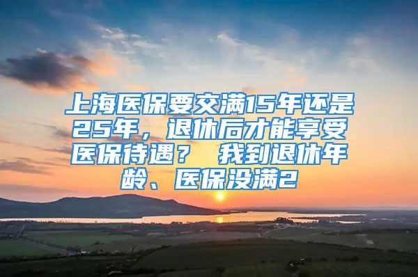 上海醫(yī)保要交滿15年還是25年，退休后才能享受醫(yī)保待遇？ 我到退休年齡、醫(yī)保沒滿2