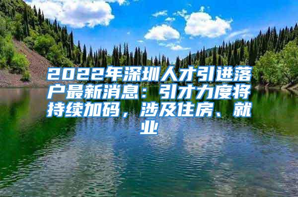 2022年深圳人才引進落戶最新消息：引才力度將持續(xù)加碼，涉及住房、就業(yè)