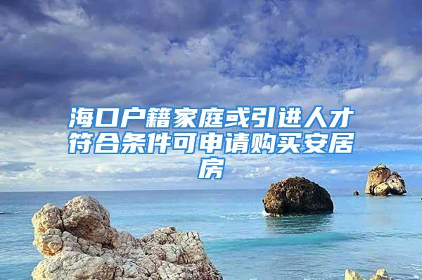 海口戶籍家庭或引進(jìn)人才符合條件可申請購買安居房