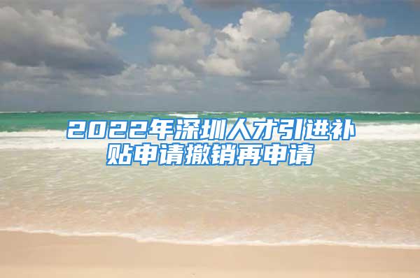 2022年深圳人才引進(jìn)補(bǔ)貼申請撤銷再申請