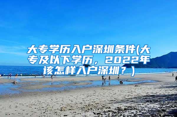 大專學(xué)歷入戶深圳條件(大專及以下學(xué)歷，2022年該怎樣入戶深圳？)