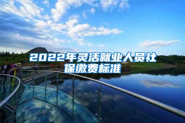 2022年靈活就業(yè)人員社保繳費(fèi)標(biāo)準(zhǔn)