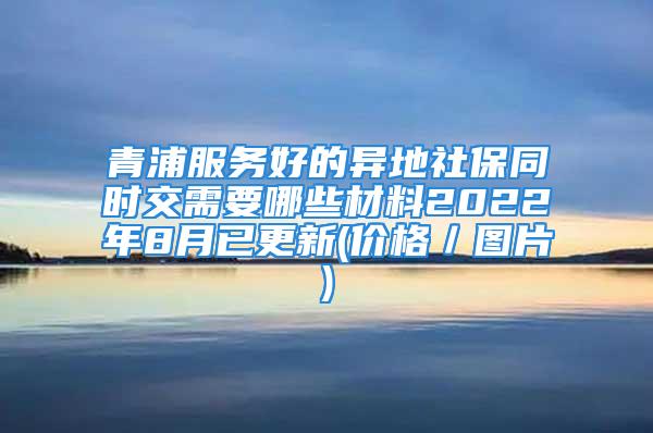 青浦服務(wù)好的異地社保同時交需要哪些材料2022年8月已更新(價格／圖片)