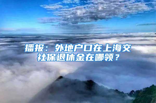 播報：外地戶口在上海交社保退休金在哪領(lǐng)？