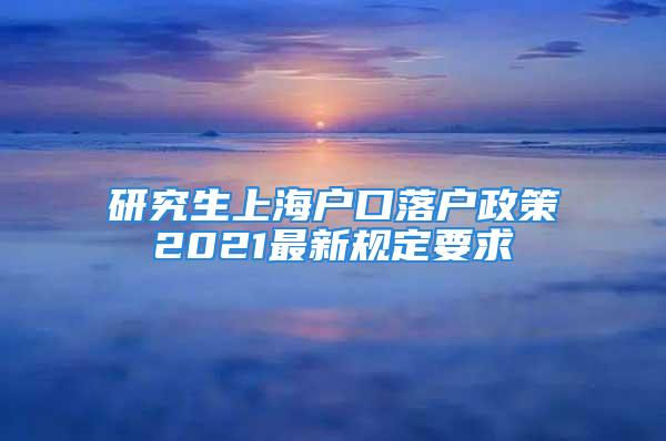 研究生上海戶口落戶政策2021最新規(guī)定要求