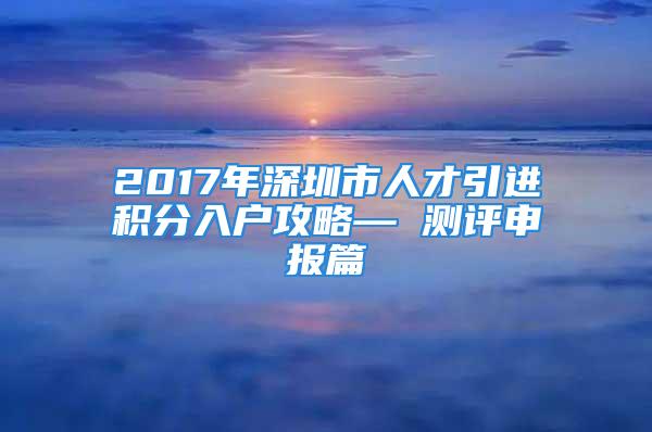 2017年深圳市人才引進積分入戶攻略— 測評申報篇