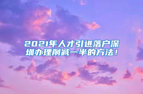 2021年人才引進落戶深圳辦理削減一半的方法！