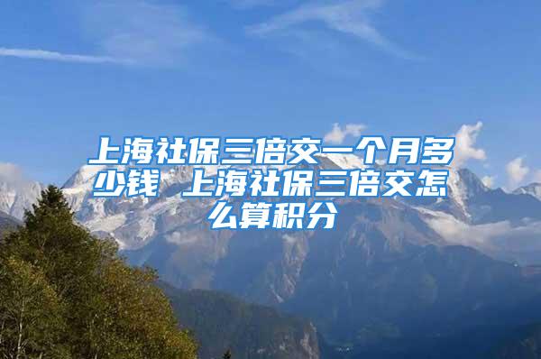 上海社保三倍交一個(gè)月多少錢 上海社保三倍交怎么算積分