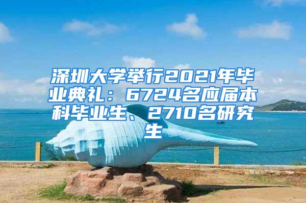 深圳大學(xué)舉行2021年畢業(yè)典禮：6724名應(yīng)屆本科畢業(yè)生、2710名研究生