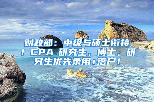 財政部：中級與碩士銜接！CPA≈研究生、博士、研究生優(yōu)先錄用+落戶！