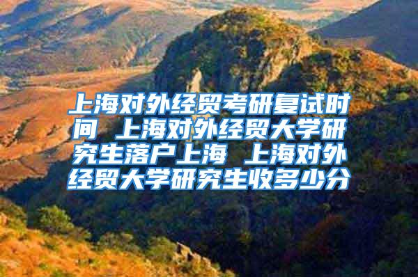 上海對外經貿考研復試時間 上海對外經貿大學研究生落戶上海 上海對外經貿大學研究生收多少分