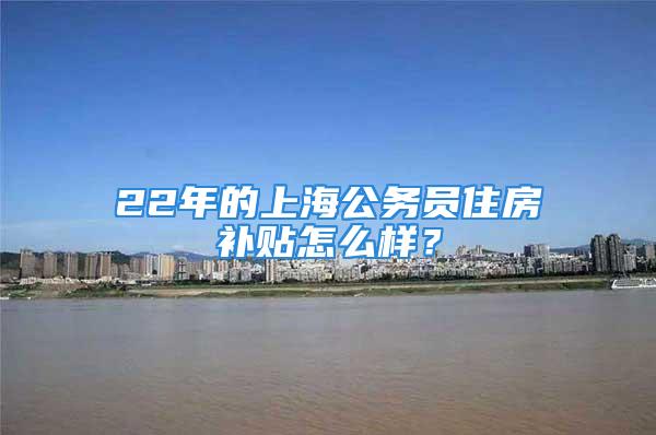 22年的上海公務(wù)員住房補貼怎么樣？