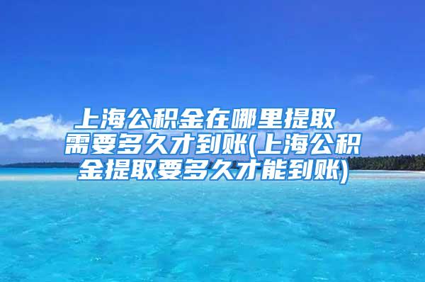 上海公積金在哪里提取 需要多久才到賬(上海公積金提取要多久才能到賬)