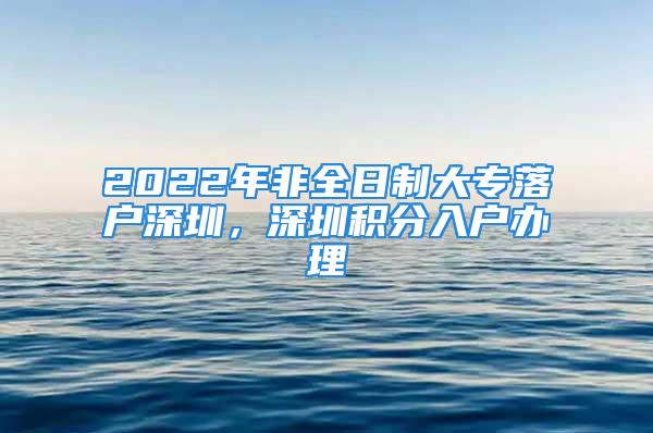 2022年非全日制大專落戶深圳，深圳積分入戶辦理